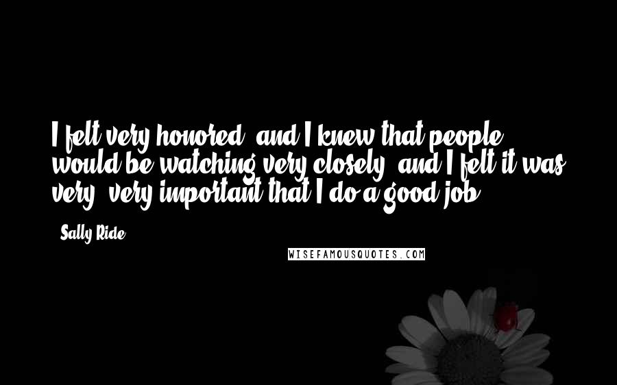 Sally Ride Quotes: I felt very honored, and I knew that people would be watching very closely, and I felt it was very, very important that I do a good job.