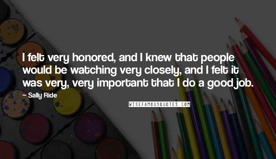 Sally Ride Quotes: I felt very honored, and I knew that people would be watching very closely, and I felt it was very, very important that I do a good job.