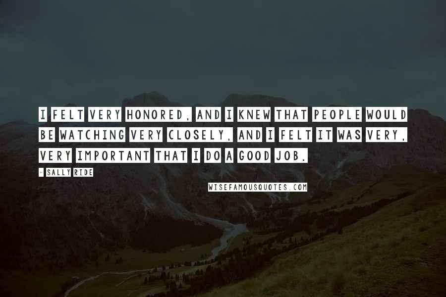 Sally Ride Quotes: I felt very honored, and I knew that people would be watching very closely, and I felt it was very, very important that I do a good job.