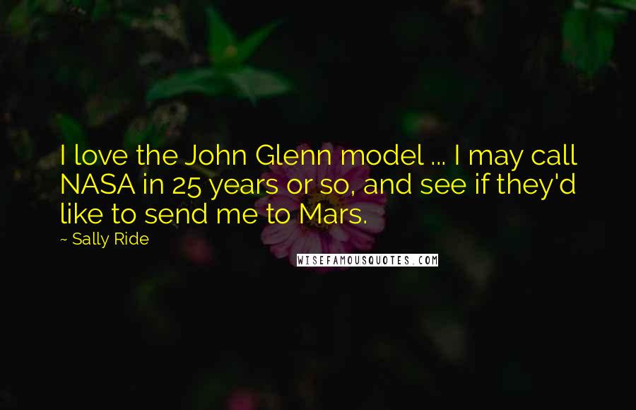 Sally Ride Quotes: I love the John Glenn model ... I may call NASA in 25 years or so, and see if they'd like to send me to Mars.