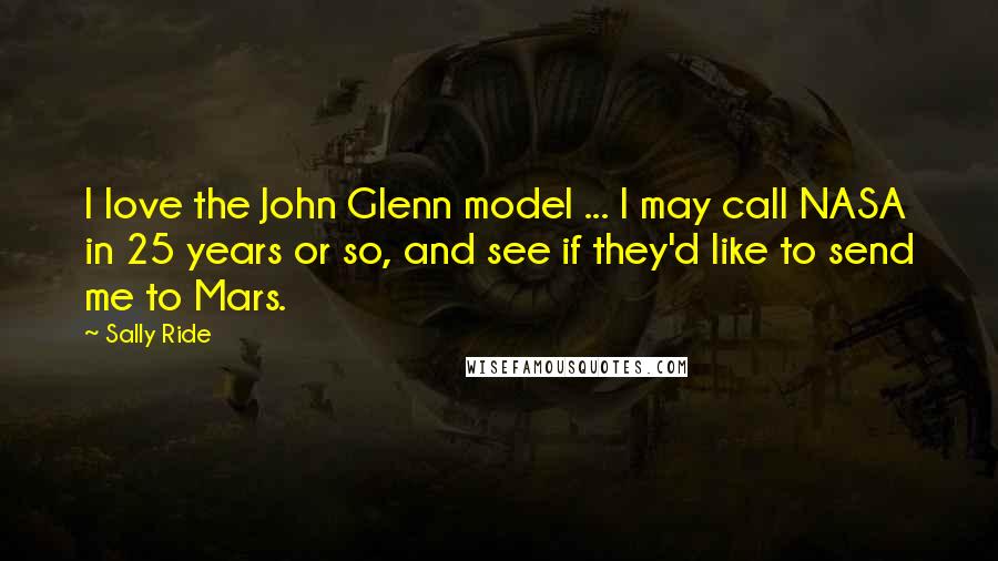 Sally Ride Quotes: I love the John Glenn model ... I may call NASA in 25 years or so, and see if they'd like to send me to Mars.