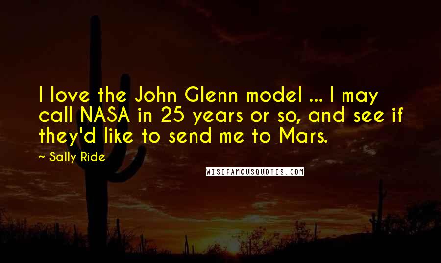 Sally Ride Quotes: I love the John Glenn model ... I may call NASA in 25 years or so, and see if they'd like to send me to Mars.