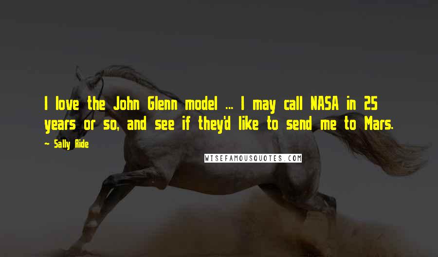 Sally Ride Quotes: I love the John Glenn model ... I may call NASA in 25 years or so, and see if they'd like to send me to Mars.