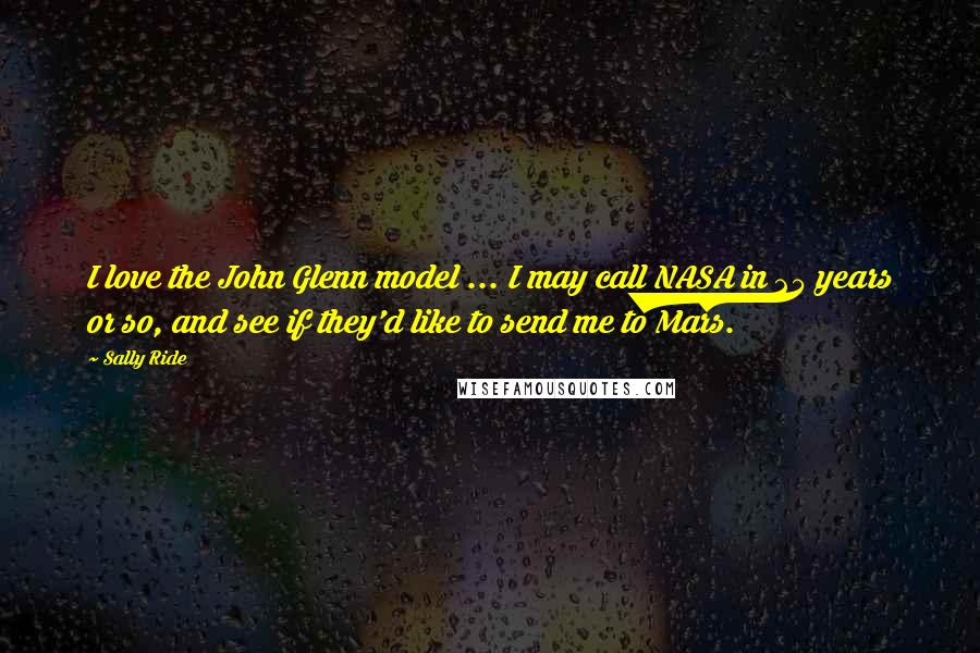 Sally Ride Quotes: I love the John Glenn model ... I may call NASA in 25 years or so, and see if they'd like to send me to Mars.