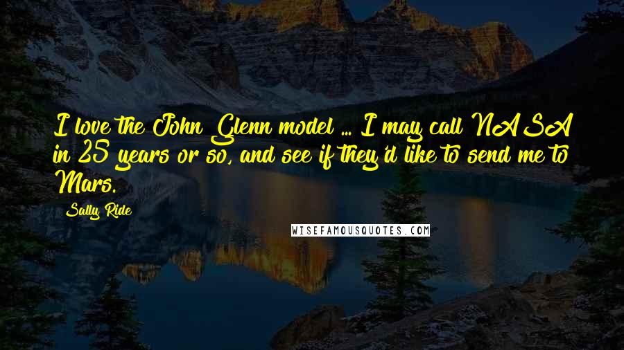 Sally Ride Quotes: I love the John Glenn model ... I may call NASA in 25 years or so, and see if they'd like to send me to Mars.