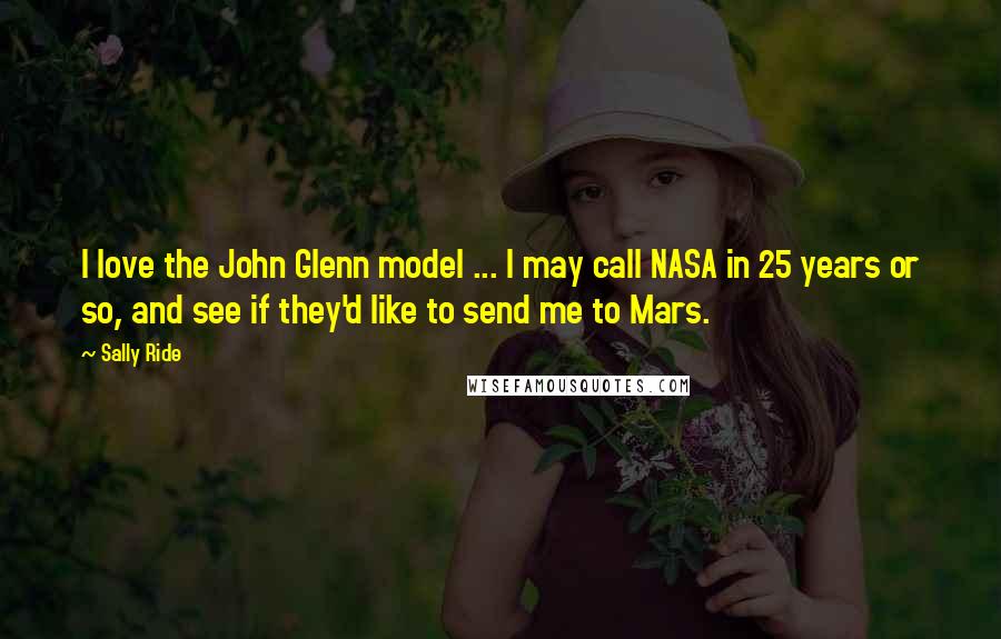 Sally Ride Quotes: I love the John Glenn model ... I may call NASA in 25 years or so, and see if they'd like to send me to Mars.