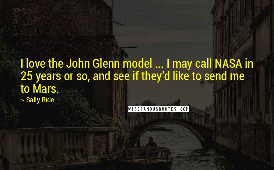 Sally Ride Quotes: I love the John Glenn model ... I may call NASA in 25 years or so, and see if they'd like to send me to Mars.