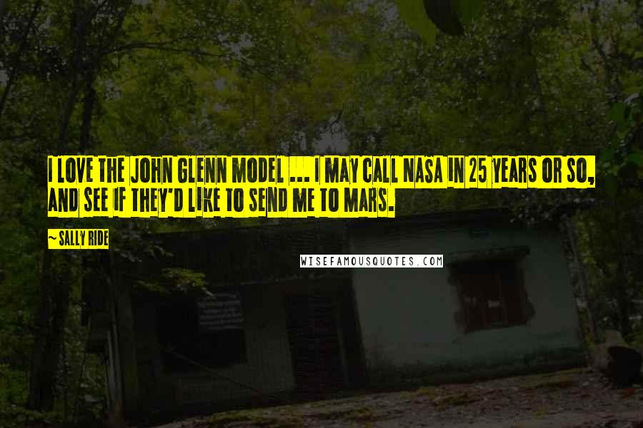 Sally Ride Quotes: I love the John Glenn model ... I may call NASA in 25 years or so, and see if they'd like to send me to Mars.