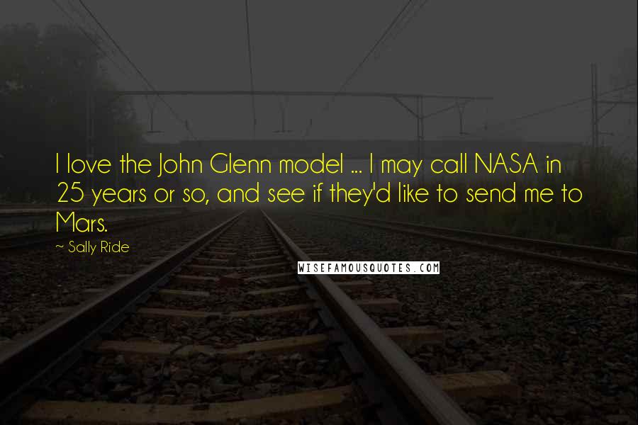 Sally Ride Quotes: I love the John Glenn model ... I may call NASA in 25 years or so, and see if they'd like to send me to Mars.