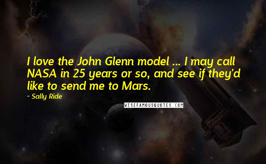 Sally Ride Quotes: I love the John Glenn model ... I may call NASA in 25 years or so, and see if they'd like to send me to Mars.