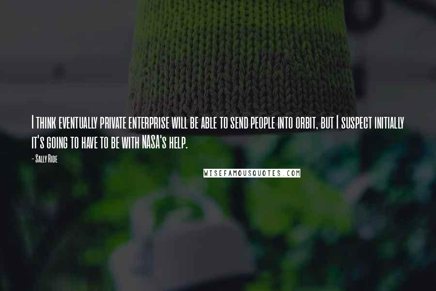 Sally Ride Quotes: I think eventually private enterprise will be able to send people into orbit, but I suspect initially it's going to have to be with NASA's help.