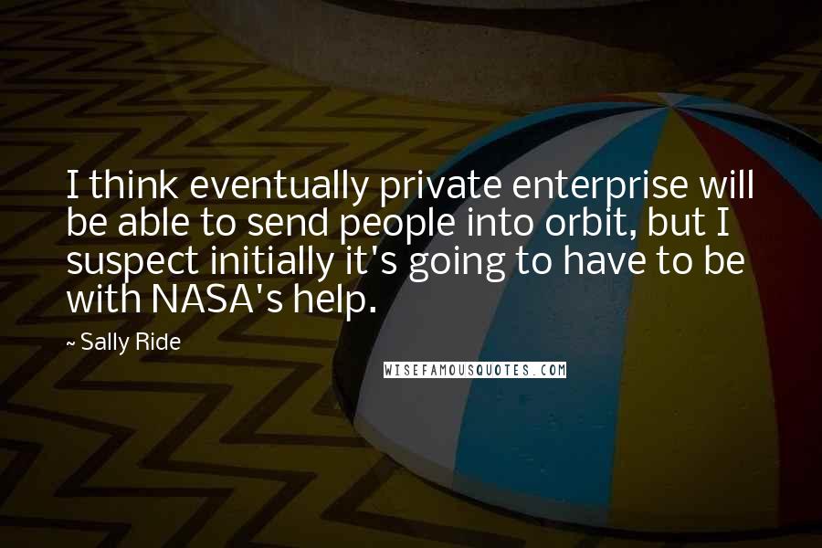 Sally Ride Quotes: I think eventually private enterprise will be able to send people into orbit, but I suspect initially it's going to have to be with NASA's help.