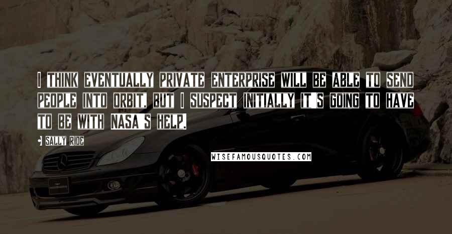 Sally Ride Quotes: I think eventually private enterprise will be able to send people into orbit, but I suspect initially it's going to have to be with NASA's help.