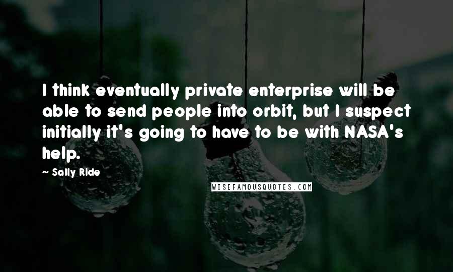 Sally Ride Quotes: I think eventually private enterprise will be able to send people into orbit, but I suspect initially it's going to have to be with NASA's help.