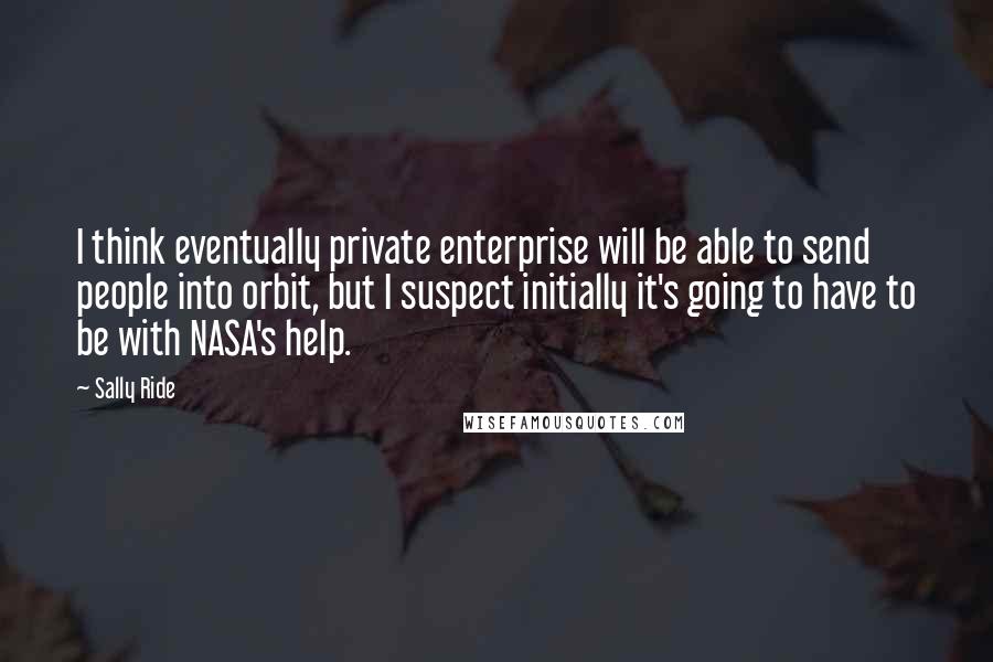 Sally Ride Quotes: I think eventually private enterprise will be able to send people into orbit, but I suspect initially it's going to have to be with NASA's help.