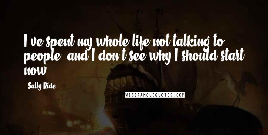 Sally Ride Quotes: I've spent my whole life not talking to people, and I don't see why I should start now.