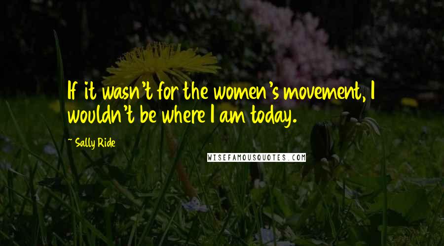 Sally Ride Quotes: If it wasn't for the women's movement, I wouldn't be where I am today.