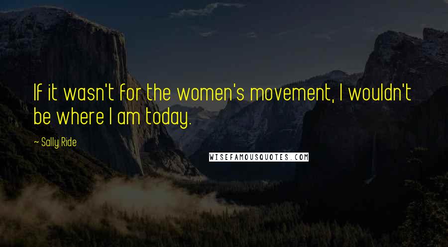 Sally Ride Quotes: If it wasn't for the women's movement, I wouldn't be where I am today.