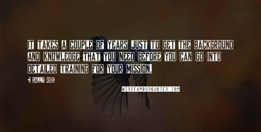 Sally Ride Quotes: It takes a couple of years just to get the background and knowledge that you need before you can go into detailed training for your mission.