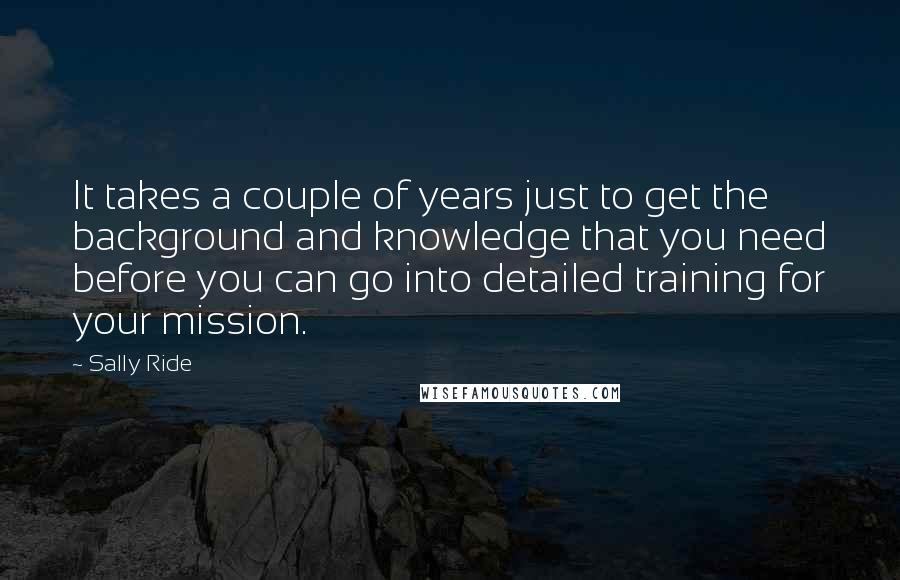 Sally Ride Quotes: It takes a couple of years just to get the background and knowledge that you need before you can go into detailed training for your mission.