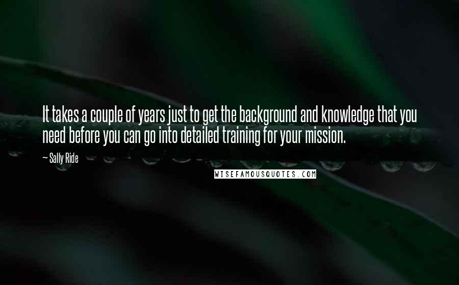 Sally Ride Quotes: It takes a couple of years just to get the background and knowledge that you need before you can go into detailed training for your mission.