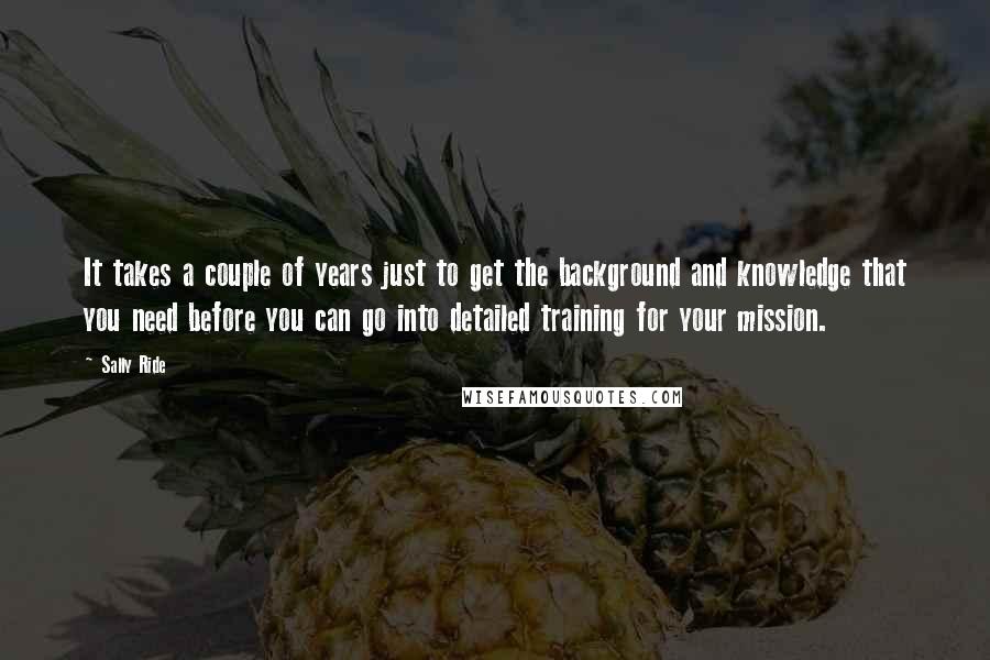 Sally Ride Quotes: It takes a couple of years just to get the background and knowledge that you need before you can go into detailed training for your mission.