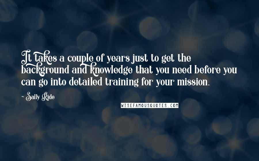 Sally Ride Quotes: It takes a couple of years just to get the background and knowledge that you need before you can go into detailed training for your mission.