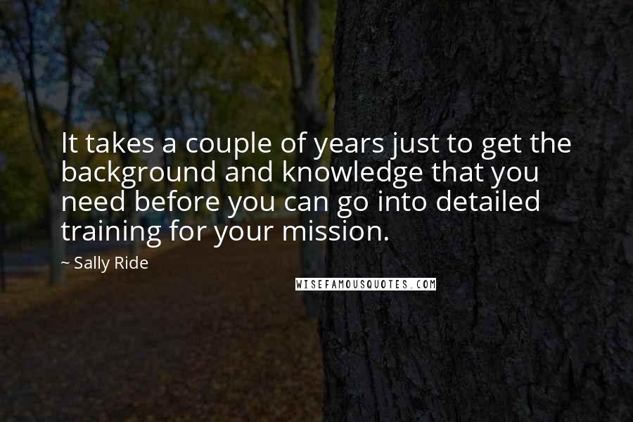 Sally Ride Quotes: It takes a couple of years just to get the background and knowledge that you need before you can go into detailed training for your mission.