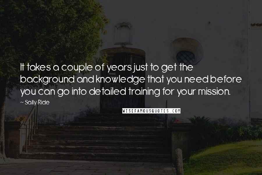 Sally Ride Quotes: It takes a couple of years just to get the background and knowledge that you need before you can go into detailed training for your mission.