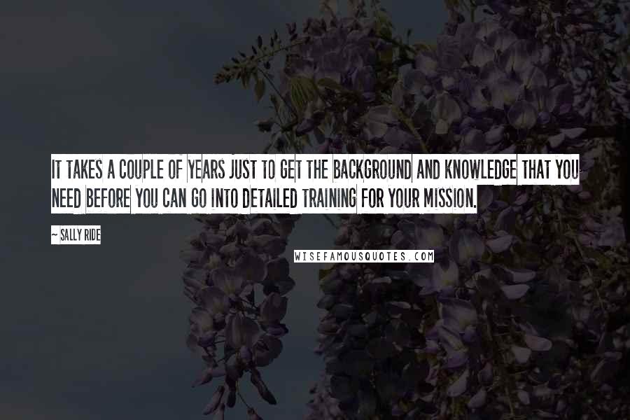 Sally Ride Quotes: It takes a couple of years just to get the background and knowledge that you need before you can go into detailed training for your mission.