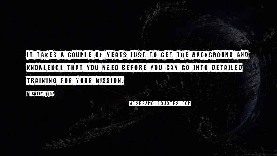 Sally Ride Quotes: It takes a couple of years just to get the background and knowledge that you need before you can go into detailed training for your mission.