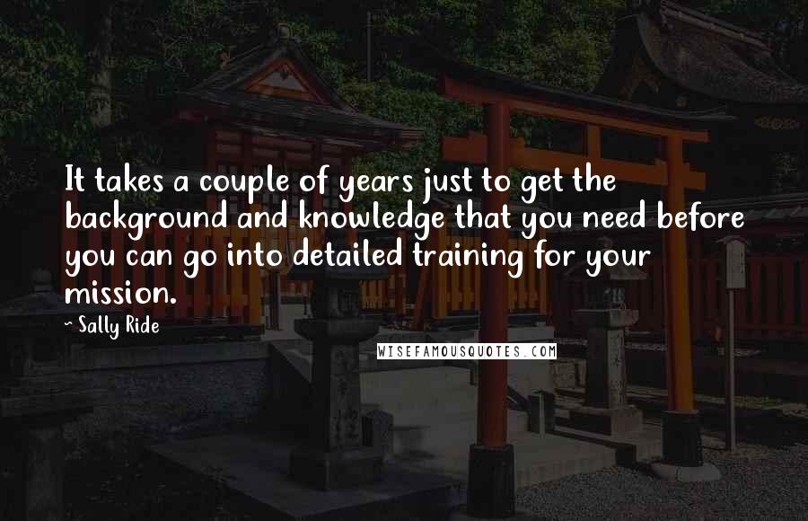 Sally Ride Quotes: It takes a couple of years just to get the background and knowledge that you need before you can go into detailed training for your mission.