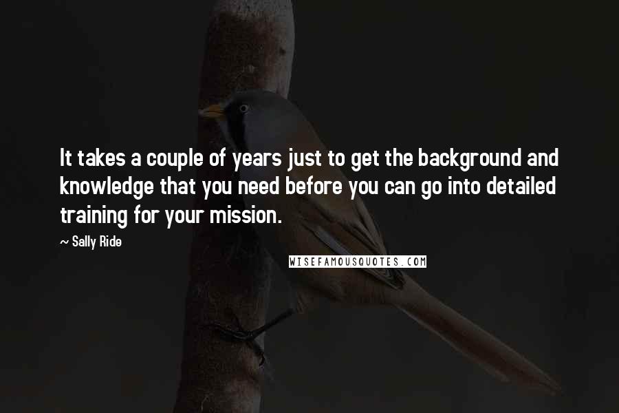 Sally Ride Quotes: It takes a couple of years just to get the background and knowledge that you need before you can go into detailed training for your mission.