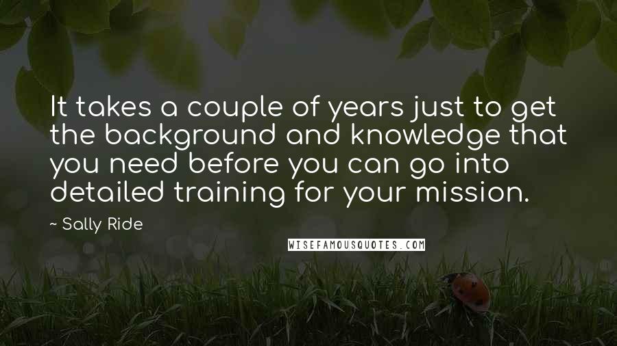 Sally Ride Quotes: It takes a couple of years just to get the background and knowledge that you need before you can go into detailed training for your mission.