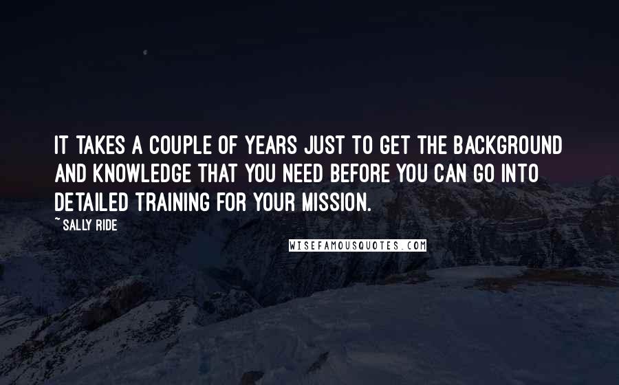 Sally Ride Quotes: It takes a couple of years just to get the background and knowledge that you need before you can go into detailed training for your mission.