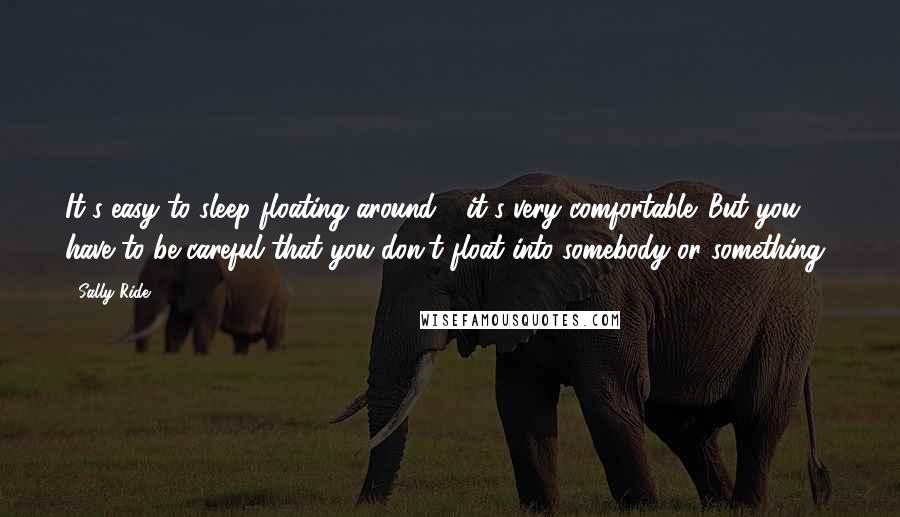 Sally Ride Quotes: It's easy to sleep floating around - it's very comfortable. But you have to be careful that you don't float into somebody or something!