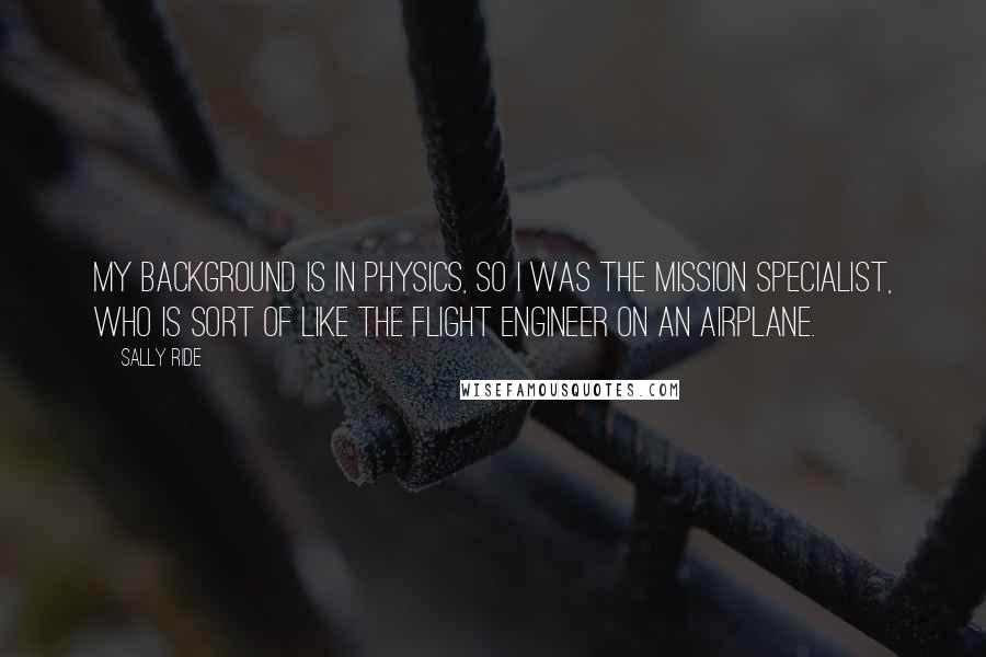 Sally Ride Quotes: My background is in physics, so I was the mission specialist, who is sort of like the flight engineer on an airplane.