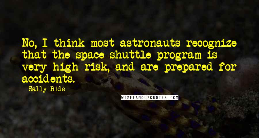 Sally Ride Quotes: No, I think most astronauts recognize that the space shuttle program is very high-risk, and are prepared for accidents.