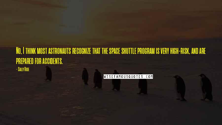 Sally Ride Quotes: No, I think most astronauts recognize that the space shuttle program is very high-risk, and are prepared for accidents.