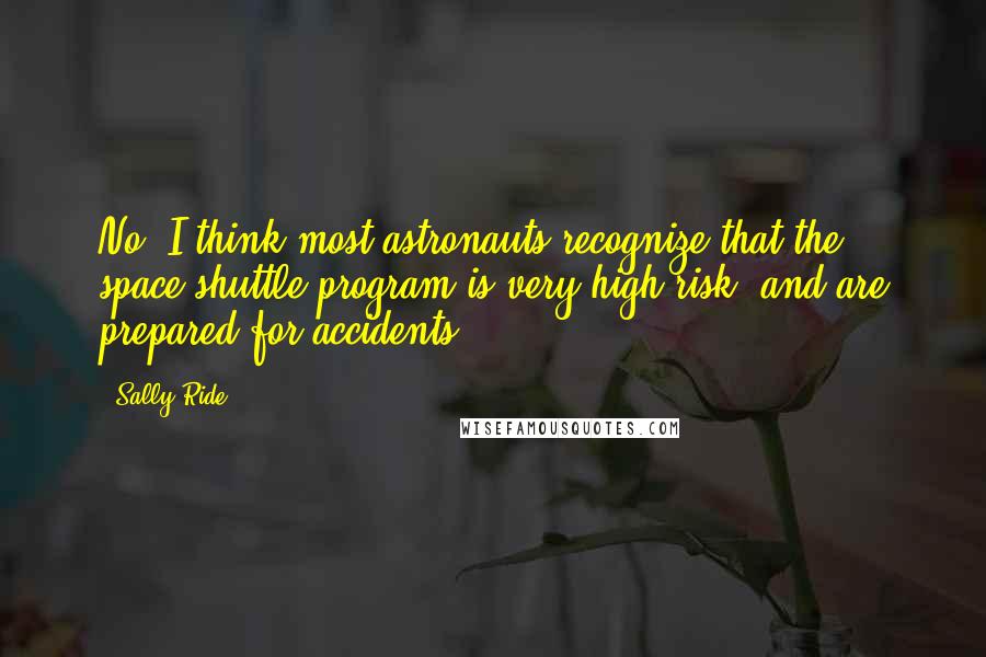 Sally Ride Quotes: No, I think most astronauts recognize that the space shuttle program is very high-risk, and are prepared for accidents.