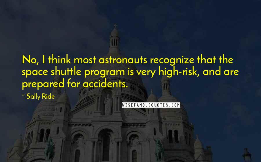 Sally Ride Quotes: No, I think most astronauts recognize that the space shuttle program is very high-risk, and are prepared for accidents.