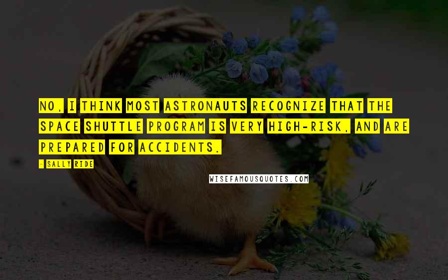 Sally Ride Quotes: No, I think most astronauts recognize that the space shuttle program is very high-risk, and are prepared for accidents.