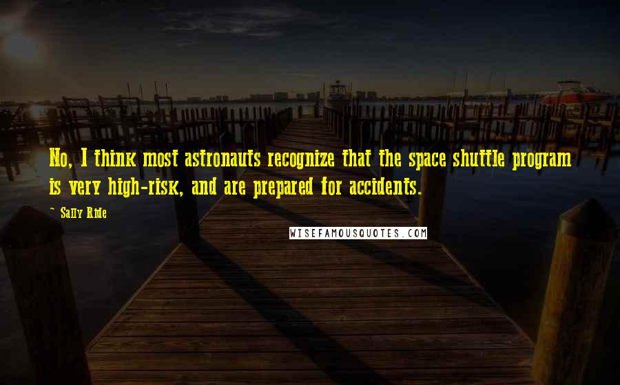 Sally Ride Quotes: No, I think most astronauts recognize that the space shuttle program is very high-risk, and are prepared for accidents.