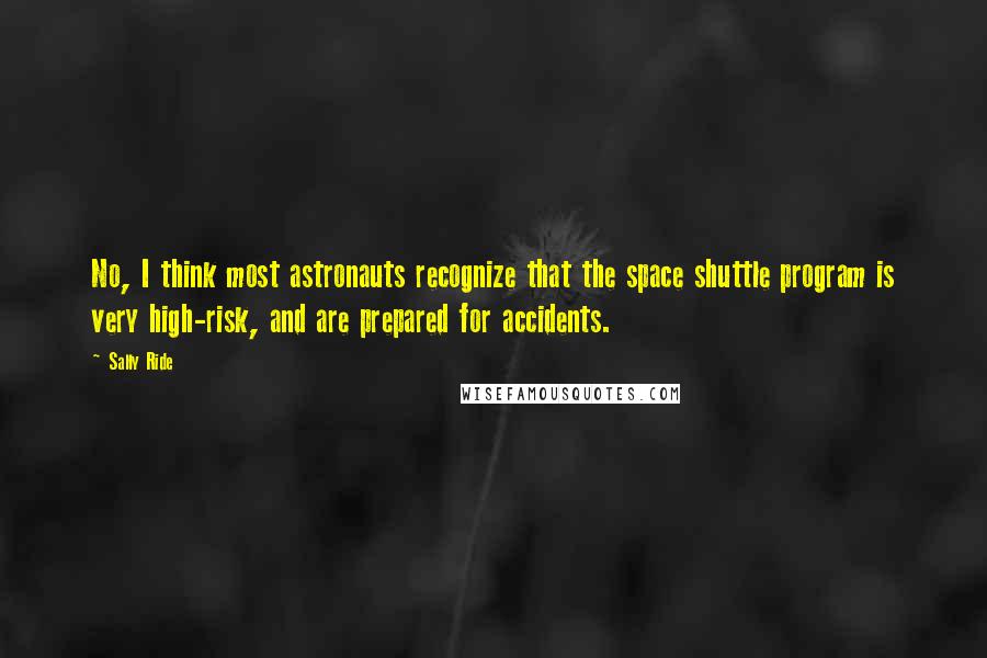 Sally Ride Quotes: No, I think most astronauts recognize that the space shuttle program is very high-risk, and are prepared for accidents.