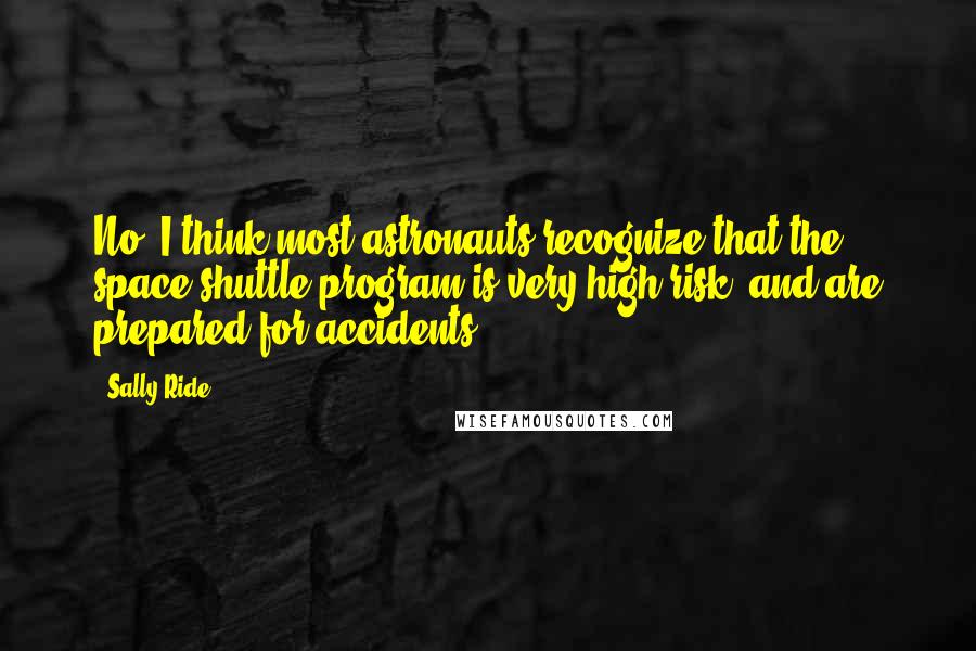 Sally Ride Quotes: No, I think most astronauts recognize that the space shuttle program is very high-risk, and are prepared for accidents.