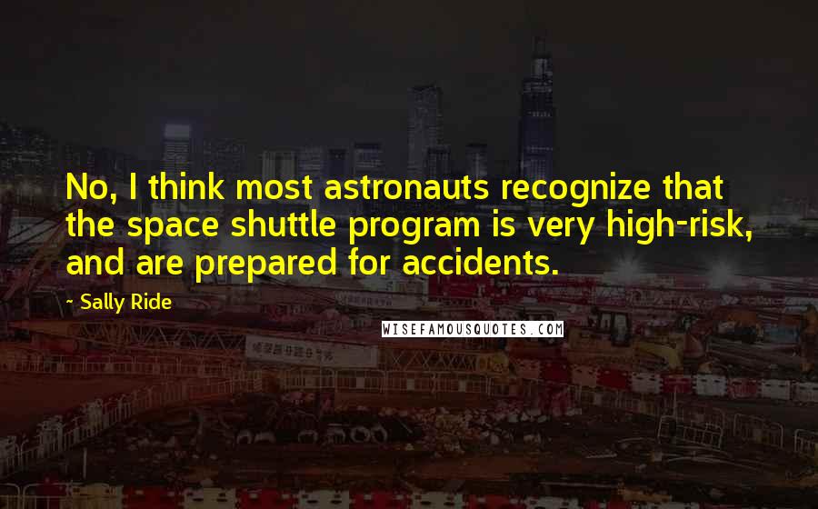 Sally Ride Quotes: No, I think most astronauts recognize that the space shuttle program is very high-risk, and are prepared for accidents.