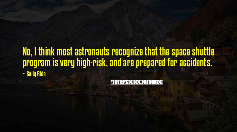 Sally Ride Quotes: No, I think most astronauts recognize that the space shuttle program is very high-risk, and are prepared for accidents.