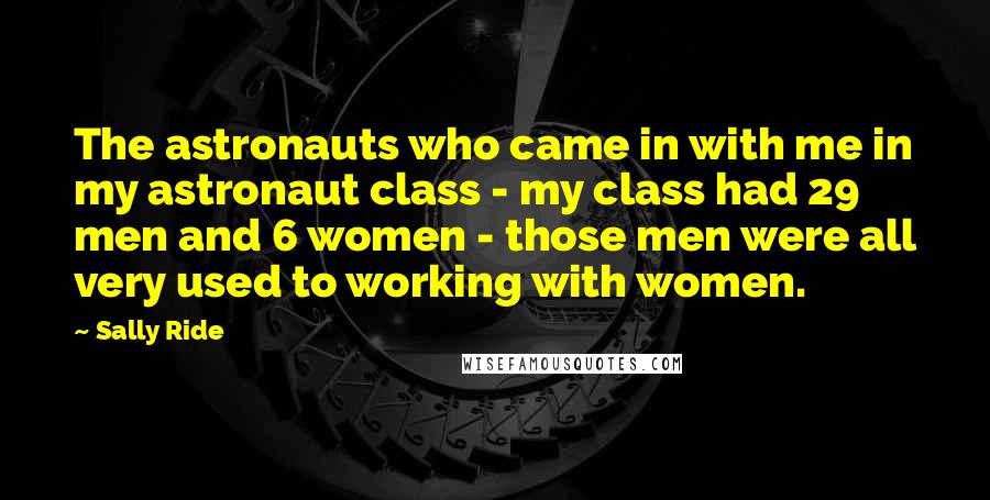 Sally Ride Quotes: The astronauts who came in with me in my astronaut class - my class had 29 men and 6 women - those men were all very used to working with women.