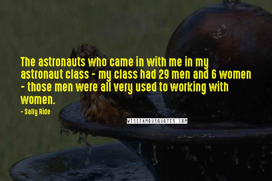 Sally Ride Quotes: The astronauts who came in with me in my astronaut class - my class had 29 men and 6 women - those men were all very used to working with women.