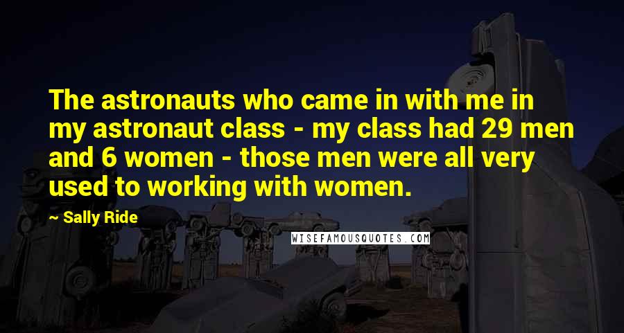 Sally Ride Quotes: The astronauts who came in with me in my astronaut class - my class had 29 men and 6 women - those men were all very used to working with women.